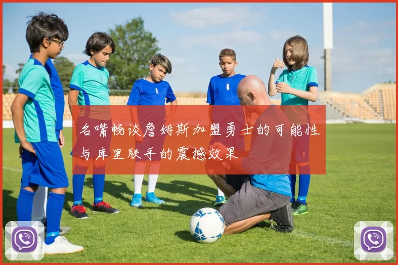 名嘴畅谈詹姆斯加盟勇士的可能性与库里联手的震撼效果