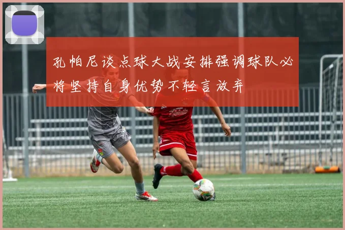 孔帕尼谈点球大战安排强调球队必将坚持自身优势不轻言放弃
