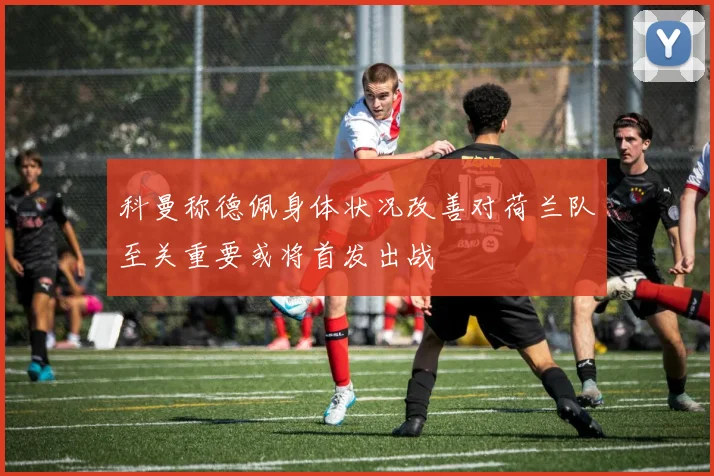 科曼称德佩身体状况改善对荷兰队至关重要或将首发出战