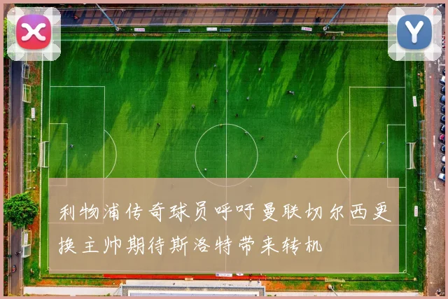 利物浦传奇球员呼吁曼联切尔西更换主帅期待斯洛特带来转机