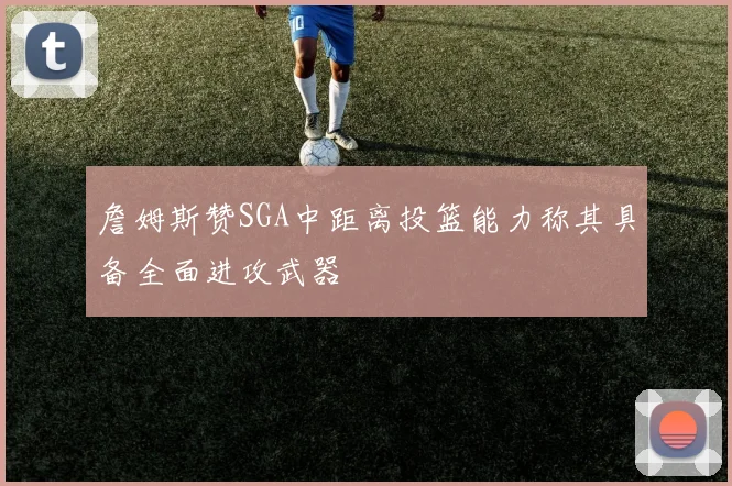 詹姆斯赞SGA中距离投篮能力称其具备全面进攻武器