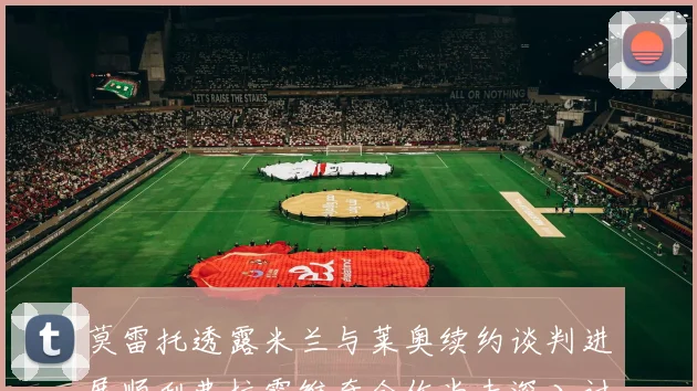 莫雷托透露米兰与莱奥续约谈判进展顺利弗拉霍维奇合作尚未深入讨论