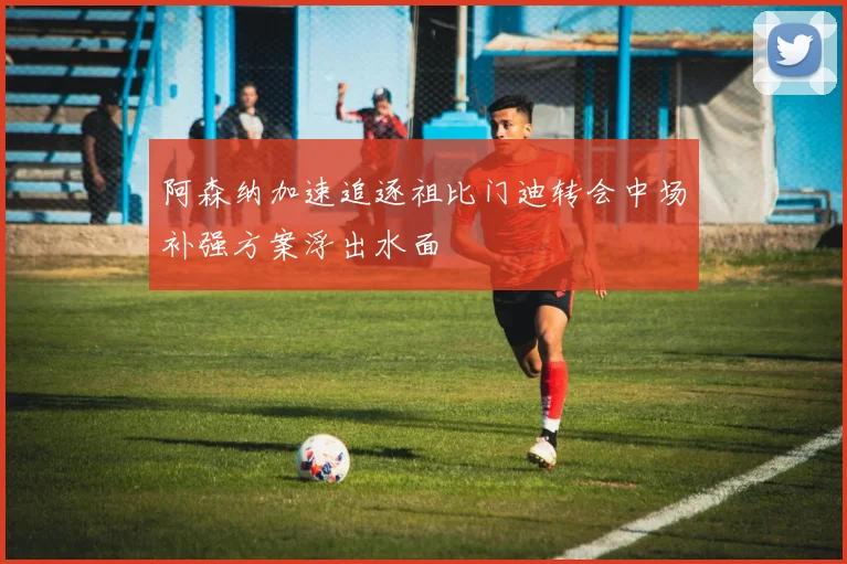 阿森纳加速追逐祖比门迪转会中场补强方案浮出水面