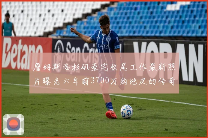 詹姆斯洛杉矶豪宅收尾工作最新照片曝光六年前3700万购地皮的传奇故事