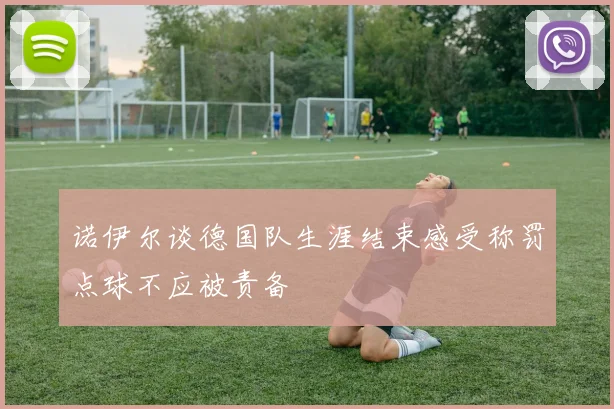 诺伊尔谈德国队生涯结束感受称罚点球不应被责备