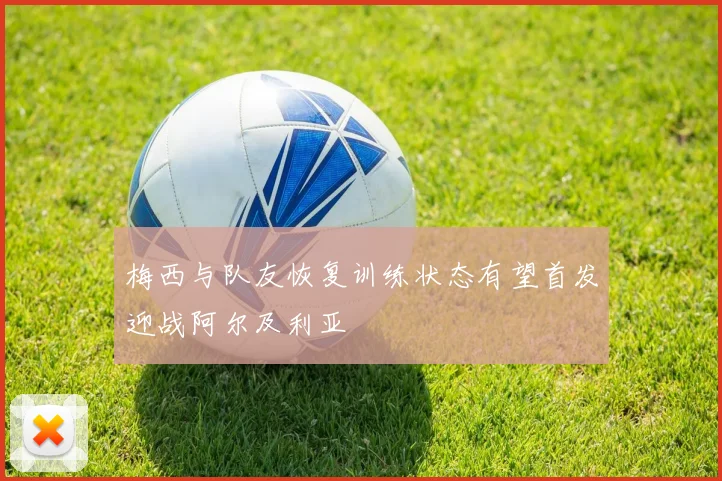 梅西与队友恢复训练状态有望首发迎战阿尔及利亚