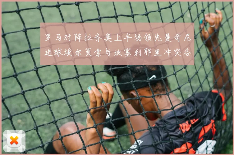 罗马对阵拉齐奥上半场领先曼奇尼进球埃尔莫索与坎塞利耶里冲突各领黄牌