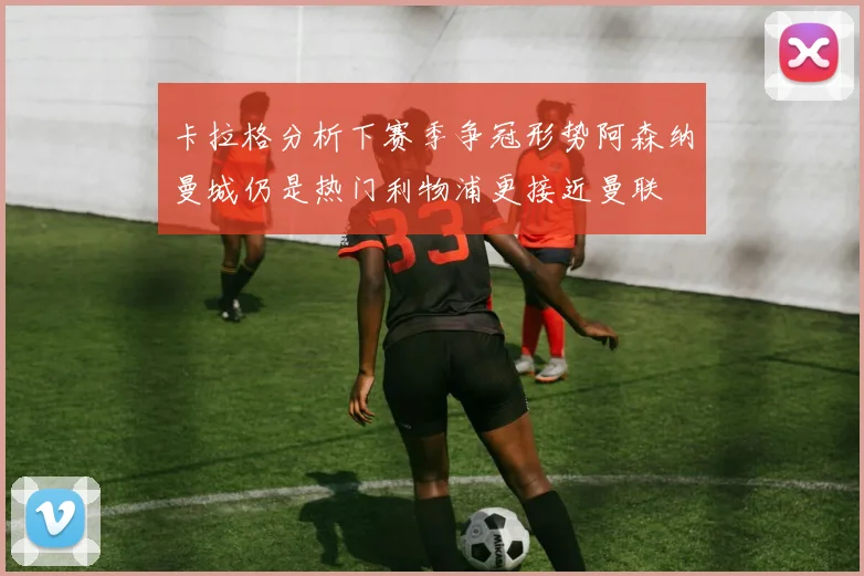 卡拉格分析下赛季争冠形势阿森纳曼城仍是热门利物浦更接近曼联