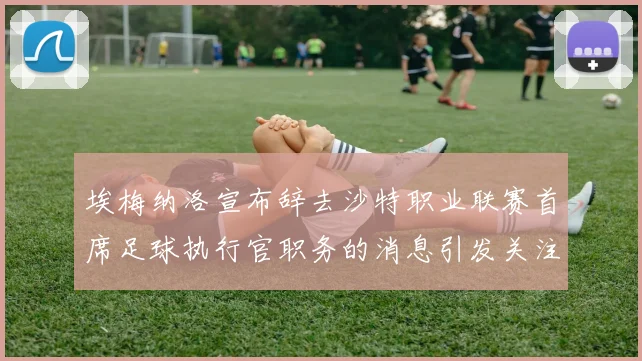 埃梅纳洛宣布辞去沙特职业联赛首席足球执行官职务的消息引发关注