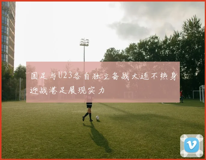国足与U23各自独立备战大连不热身迎战港足展现实力