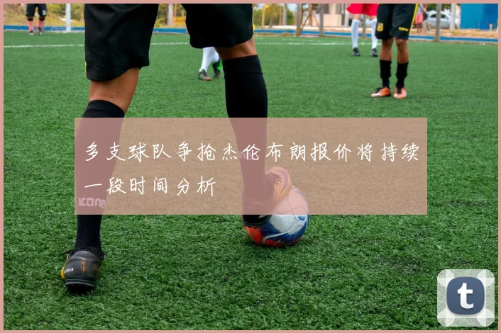 多支球队争抢杰伦布朗报价将持续一段时间分析