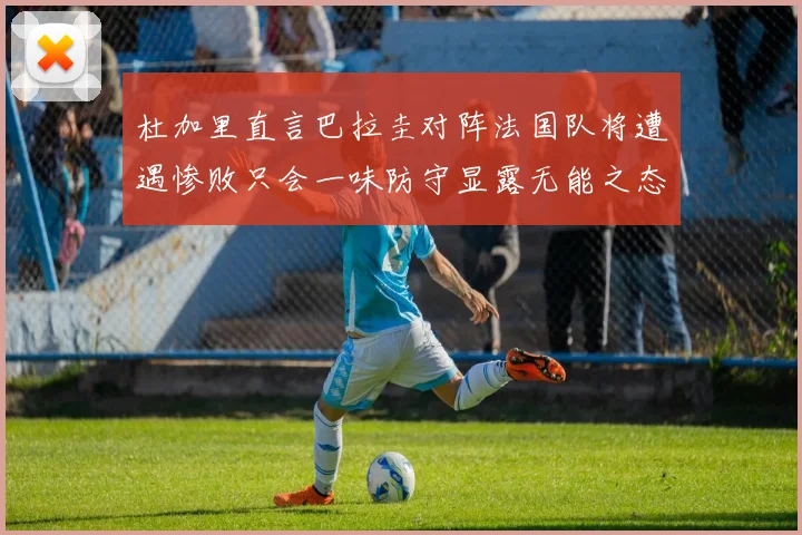 杜加里直言巴拉圭对阵法国队将遭遇惨败只会一味防守显露无能之态