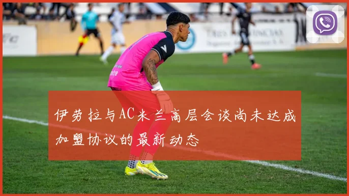 伊劳拉与AC米兰高层会谈尚未达成加盟协议的最新动态