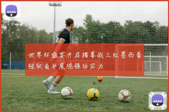 世界杯盛宴开启揭幕战三红墨西哥轻取南非展现强劲实力