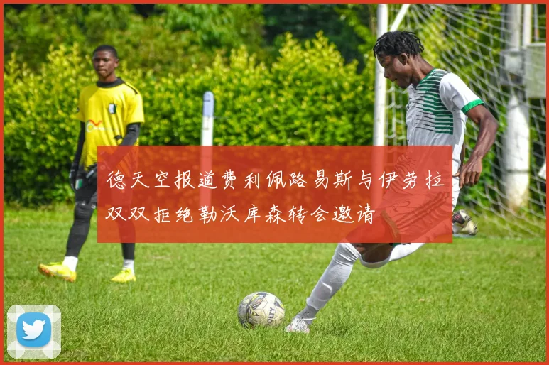 德天空报道费利佩路易斯与伊劳拉双双拒绝勒沃库森转会邀请