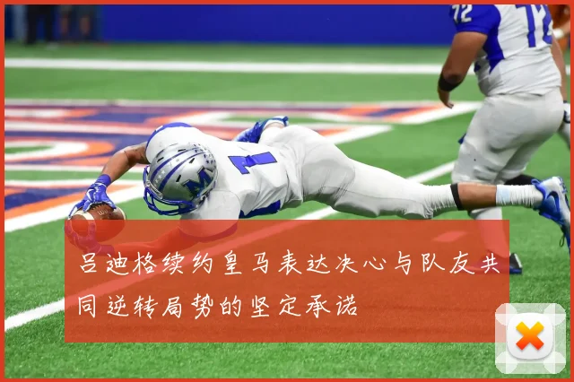 吕迪格续约皇马表达决心与队友共同逆转局势的坚定承诺