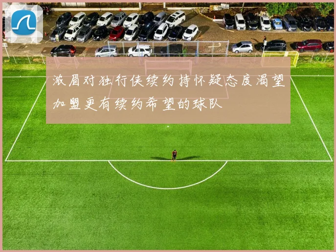浓眉对独行侠续约持怀疑态度渴望加盟更有续约希望的球队