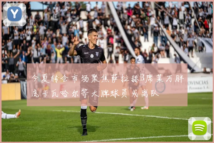 今夏转会市场聚焦萨拉赫B席莱万胖虎卡瓦哈尔等大牌球员或离队