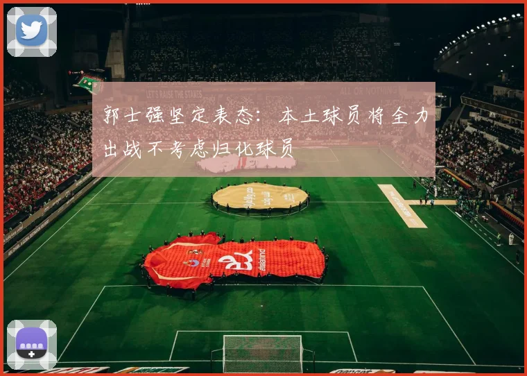 郭士强坚定表态：本土球员将全力出战不考虑归化球员