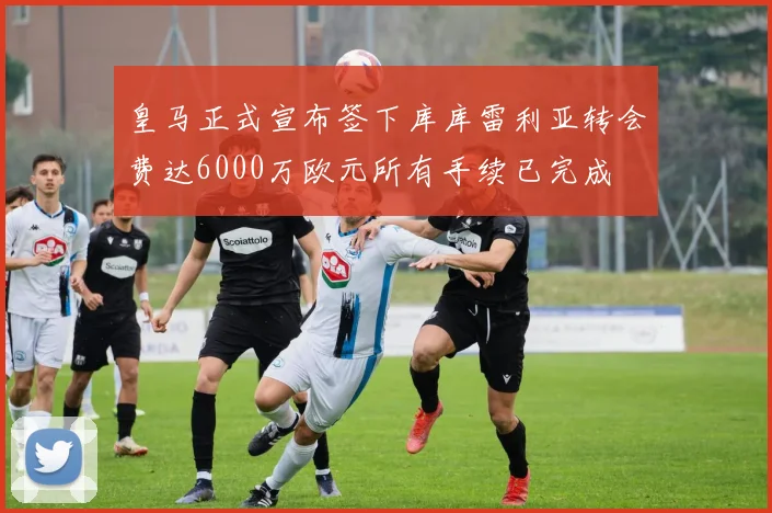 皇马正式宣布签下库库雷利亚转会费达6000万欧元所有手续已完成