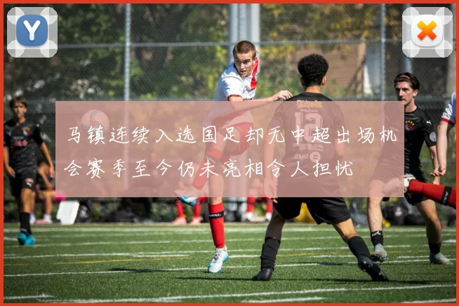 马镇连续入选国足却无中超出场机会赛季至今仍未亮相令人担忧