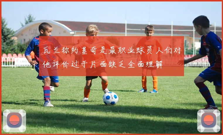 瓦兰称约基奇是最职业球员人们对他评价过于片面缺乏全面理解